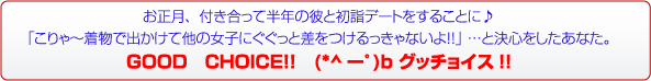 お正月、付き合って半年の彼と初詣デートをすることに♪「こりゃ～着物で出かけて他の女子にぐぐっと差をつけるっきゃないよ！！」 …と決心をしたあなた。ＧＯＯＤ　ＣＨＯＩＣＥ！！　(*^ーﾟ)b グッチョイス!!