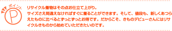 リサイクル着物はその点お仕立て上がり。サイズさえ間違えなければすぐに着ることができます。そして、値段も、新しくあつらえたものに比べるとずっとずっとお得です。だからこそ、きものデビューさんにはリサイクルきものから始めていただきたいのです。