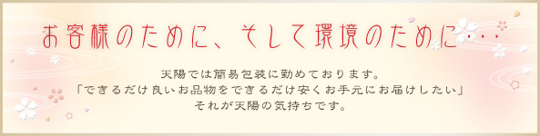 お客様のために、そして環境のために・・・　天陽では簡易包装につとめています。「できるだけ良いお品物をできるだけ安く手元にお届けしたい」それが天陽の気持ちです。